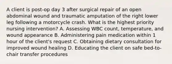 A client is post-op day 3 after surgical repair of an open abdominal wound and traumatic amputation of the right lower leg following a motorcycle crash. What is the highest priority nursing intervention? A. Assessing WBC count, temperature, and wound appearance B. Administering pain medication within 1 hour of the client's request C. Obtaining dietary consultation for improved wound healing D. Educating the client on safe bed-to-chair transfer procedures