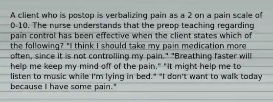 A client who is postop is verbalizing pain as a 2 on a pain scale of 0-10. The nurse understands that the preop teaching regarding pain control has been effective when the client states which of the following? "I think I should take my pain medication more often, since it is not controlling my pain." "Breathing faster will help me keep my mind off of the pain." "It might help me to listen to music while I'm lying in bed." "I don't want to walk today because I have some pain."