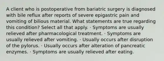 A client who is postoperative from bariatric surgery is diagnosed with bile reflux after reports of severe epigastric pain and vomiting of bilious material. What statements are true regarding this condition? Select all that apply. · Symptoms are usually relieved after pharmacological treatment. · Symptoms are usually relieved after vomiting. · Usually occurs after disruption of the pylorus. · Usually occurs after alteration of pancreatic enzymes. · Symptoms are usually relieved after eating.