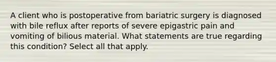 A client who is postoperative from bariatric surgery is diagnosed with bile reflux after reports of severe epigastric pain and vomiting of bilious material. What statements are true regarding this condition? Select all that apply.