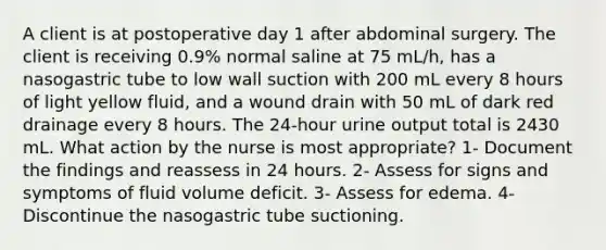 A client is at postoperative day 1 after abdominal surgery. The client is receiving 0.9% normal saline at 75 mL/h, has a nasogastric tube to low wall suction with 200 mL every 8 hours of light yellow fluid, and a wound drain with 50 mL of dark red drainage every 8 hours. The 24-hour urine output total is 2430 mL. What action by the nurse is most appropriate? 1- Document the findings and reassess in 24 hours. 2- Assess for signs and symptoms of fluid volume deficit. 3- Assess for edema. 4- Discontinue the nasogastric tube suctioning.