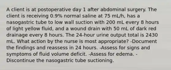 A client is at postoperative day 1 after abdominal surgery. The client is receiving 0.9% normal saline at 75 mL/h, has a nasogastric tube to low wall suction with 200 mL every 8 hours of light yellow fluid, and a wound drain with 50 mL of dark red drainage every 8 hours. The 24-hour urine output total is 2430 mL. What action by the nurse is most appropriate? -Document the findings and reassess in 24 hours. -Assess for signs and symptoms of fluid volume deficit. -Assess for edema. -Discontinue the nasogastric tube suctioning.