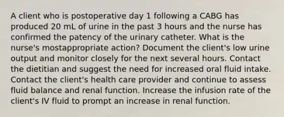 A client who is postoperative day 1 following a CABG has produced 20 mL of urine in the past 3 hours and the nurse has confirmed the patency of the urinary catheter. What is the nurse's mostappropriate action? Document the client's low urine output and monitor closely for the next several hours. Contact the dietitian and suggest the need for increased oral fluid intake. Contact the client's health care provider and continue to assess fluid balance and renal function. Increase the infusion rate of the client's IV fluid to prompt an increase in renal function.