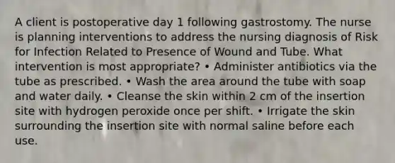 A client is postoperative day 1 following gastrostomy. The nurse is planning interventions to address the nursing diagnosis of Risk for Infection Related to Presence of Wound and Tube. What intervention is most appropriate? • Administer antibiotics via the tube as prescribed. • Wash the area around the tube with soap and water daily. • Cleanse the skin within 2 cm of the insertion site with hydrogen peroxide once per shift. • Irrigate the skin surrounding the insertion site with normal saline before each use.