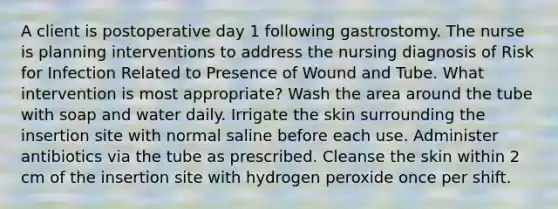 A client is postoperative day 1 following gastrostomy. The nurse is planning interventions to address the nursing diagnosis of Risk for Infection Related to Presence of Wound and Tube. What intervention is most appropriate? Wash the area around the tube with soap and water daily. Irrigate the skin surrounding the insertion site with normal saline before each use. Administer antibiotics via the tube as prescribed. Cleanse the skin within 2 cm of the insertion site with hydrogen peroxide once per shift.