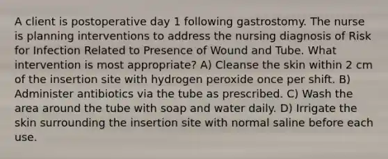 A client is postoperative day 1 following gastrostomy. The nurse is planning interventions to address the nursing diagnosis of Risk for Infection Related to Presence of Wound and Tube. What intervention is most appropriate? A) Cleanse the skin within 2 cm of the insertion site with hydrogen peroxide once per shift. B) Administer antibiotics via the tube as prescribed. C) Wash the area around the tube with soap and water daily. D) Irrigate the skin surrounding the insertion site with normal saline before each use.