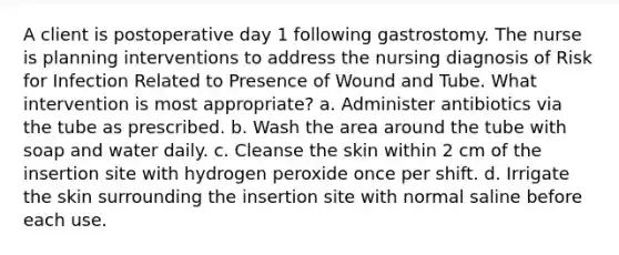 A client is postoperative day 1 following gastrostomy. The nurse is planning interventions to address the nursing diagnosis of Risk for Infection Related to Presence of Wound and Tube. What intervention is most appropriate? a. Administer antibiotics via the tube as prescribed. b. Wash the area around the tube with soap and water daily. c. Cleanse the skin within 2 cm of the insertion site with hydrogen peroxide once per shift. d. Irrigate the skin surrounding the insertion site with normal saline before each use.