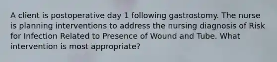 A client is postoperative day 1 following gastrostomy. The nurse is planning interventions to address the nursing diagnosis of Risk for Infection Related to Presence of Wound and Tube. What intervention is most appropriate?