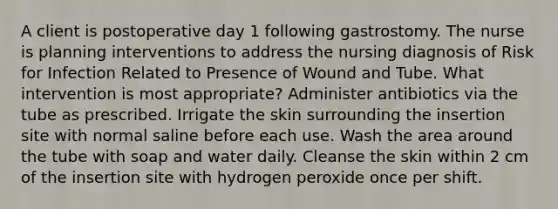 A client is postoperative day 1 following gastrostomy. The nurse is planning interventions to address the nursing diagnosis of Risk for Infection Related to Presence of Wound and Tube. What intervention is most appropriate? Administer antibiotics via the tube as prescribed. Irrigate the skin surrounding the insertion site with normal saline before each use. Wash the area around the tube with soap and water daily. Cleanse the skin within 2 cm of the insertion site with hydrogen peroxide once per shift.