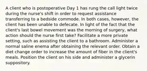 A client who is postoperative Day 1 has rung the call light twice during the nurse's shift in order to request assistance transferring to a bedside commode. In both cases, however, the client has been unable to defecate. In light of the fact that the client's last bowel movement was the morning of surgery, what action should the nurse first take? Facilitate a more private setting, such as assisting the client to a bathroom. Administer a normal saline enema after obtaining the relevant order. Obtain a diet change order to increase the amount of fiber in the client's meals. Position the client on his side and administer a glycerin suppository.