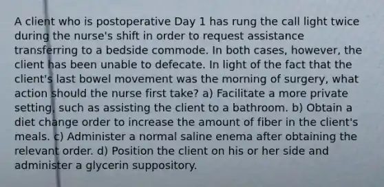 A client who is postoperative Day 1 has rung the call light twice during the nurse's shift in order to request assistance transferring to a bedside commode. In both cases, however, the client has been unable to defecate. In light of the fact that the client's last bowel movement was the morning of surgery, what action should the nurse first take? a) Facilitate a more private setting, such as assisting the client to a bathroom. b) Obtain a diet change order to increase the amount of fiber in the client's meals. c) Administer a normal saline enema after obtaining the relevant order. d) Position the client on his or her side and administer a glycerin suppository.