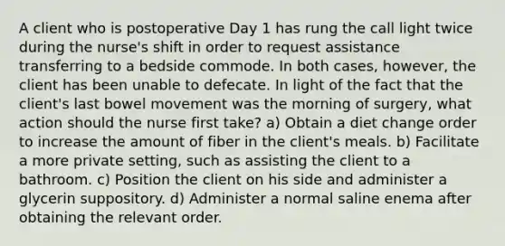 A client who is postoperative Day 1 has rung the call light twice during the nurse's shift in order to request assistance transferring to a bedside commode. In both cases, however, the client has been unable to defecate. In light of the fact that the client's last bowel movement was the morning of surgery, what action should the nurse first take? a) Obtain a diet change order to increase the amount of fiber in the client's meals. b) Facilitate a more private setting, such as assisting the client to a bathroom. c) Position the client on his side and administer a glycerin suppository. d) Administer a normal saline enema after obtaining the relevant order.