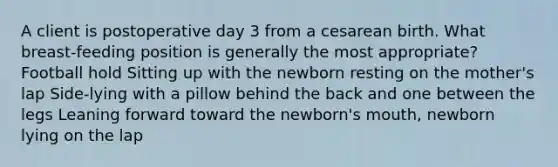 A client is postoperative day 3 from a cesarean birth. What breast-feeding position is generally the most appropriate? Football hold Sitting up with the newborn resting on the mother's lap Side-lying with a pillow behind the back and one between the legs Leaning forward toward the newborn's mouth, newborn lying on the lap