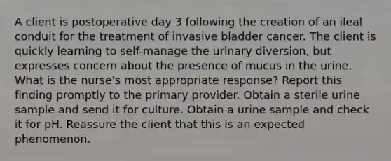 A client is postoperative day 3 following the creation of an ileal conduit for the treatment of invasive bladder cancer. The client is quickly learning to self-manage the urinary diversion, but expresses concern about the presence of mucus in the urine. What is the nurse's most appropriate response? Report this finding promptly to the primary provider. Obtain a sterile urine sample and send it for culture. Obtain a urine sample and check it for pH. Reassure the client that this is an expected phenomenon.