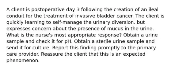 A client is postoperative day 3 following the creation of an ileal conduit for the treatment of invasive bladder cancer. The client is quickly learning to self-manage the urinary diversion, but expresses concern about the presence of mucus in the urine. What is the nurse's most appropriate response? Obtain a urine sample and check it for pH. Obtain a sterile urine sample and send it for culture. Report this finding promptly to the primary care provider. Reassure the client that this is an expected phenomenon.