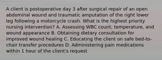 A client is postoperative day 3 after surgical repair of an open abdominal wound and traumatic amputation of the right lower leg following a motorcycle crash. What is the highest priority nursing intervention? A. Assessing WBC count, temperature, and wound appearance B. Obtaining dietary consultation for improved wound healing C. Educating the client on safe bed-to-chair transfer procedures D. Administering pain medications within 1 hour of the client's request