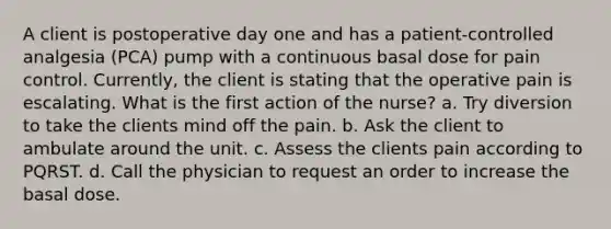 A client is postoperative day one and has a patient-controlled analgesia (PCA) pump with a continuous basal dose for pain control. Currently, the client is stating that the operative pain is escalating. What is the first action of the nurse? a. Try diversion to take the clients mind off the pain. b. Ask the client to ambulate around the unit. c. Assess the clients pain according to PQRST. d. Call the physician to request an order to increase the basal dose.