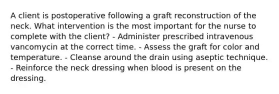 A client is postoperative following a graft reconstruction of the neck. What intervention is the most important for the nurse to complete with the client? - Administer prescribed intravenous vancomycin at the correct time. - Assess the graft for color and temperature. - Cleanse around the drain using aseptic technique. - Reinforce the neck dressing when blood is present on the dressing.