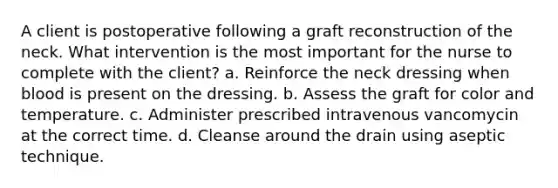 A client is postoperative following a graft reconstruction of the neck. What intervention is the most important for the nurse to complete with the client? a. Reinforce the neck dressing when blood is present on the dressing. b. Assess the graft for color and temperature. c. Administer prescribed intravenous vancomycin at the correct time. d. Cleanse around the drain using aseptic technique.