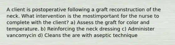 A client is postoperative following a graft reconstruction of the neck. What intervention is the mostimportant for the nurse to complete with the client? a) Assess the graft for color and temperature. b) Reinforcing the neck dressing c) Administer vancomycin d) Cleans the are with aseptic technique