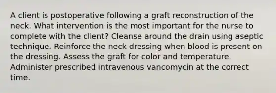 A client is postoperative following a graft reconstruction of the neck. What intervention is the most important for the nurse to complete with the client? Cleanse around the drain using aseptic technique. Reinforce the neck dressing when blood is present on the dressing. Assess the graft for color and temperature. Administer prescribed intravenous vancomycin at the correct time.