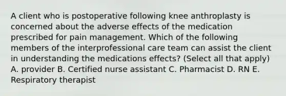 A client who is postoperative following knee anthroplasty is concerned about the adverse effects of the medication prescribed for pain management. Which of the following members of the interprofessional care team can assist the client in understanding the medications effects? (Select all that apply) A. provider B. Certified nurse assistant C. Pharmacist D. RN E. Respiratory therapist