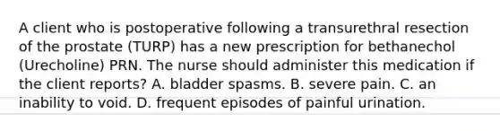 A client who is postoperative following a transurethral resection of the prostate (TURP) has a new prescription for bethanechol (Urecholine) PRN. The nurse should administer this medication if the client reports? ​A. bladder spasms.​ B. severe pain.​ C. an inability to void.​ D. frequent episodes of painful urination.