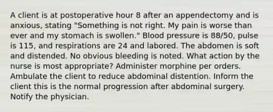 A client is at postoperative hour 8 after an appendectomy and is anxious, stating "Something is not right. My pain is worse than ever and my stomach is swollen." Blood pressure is 88/50, pulse is 115, and respirations are 24 and labored. The abdomen is soft and distended. No obvious bleeding is noted. What action by the nurse is most appropriate? Administer morphine per orders. Ambulate the client to reduce abdominal distention. Inform the client this is the normal progression after abdominal surgery. Notify the physician.