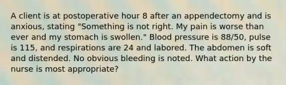 A client is at postoperative hour 8 after an appendectomy and is anxious, stating "Something is not right. My pain is worse than ever and my stomach is swollen." Blood pressure is 88/50, pulse is 115, and respirations are 24 and labored. The abdomen is soft and distended. No obvious bleeding is noted. What action by the nurse is most appropriate?