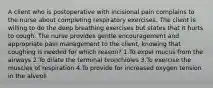 A client who is postoperative with incisional pain complains to the nurse about completing respiratory exercises. The client is willing to do the deep breathing exercises but states that it hurts to cough. The nurse provides gentle encouragement and appropriate pain management to the client, knowing that coughing is needed for which reason? 1.To expel mucus from the airways 2.To dilate the terminal bronchioles 3.To exercise the muscles of respiration 4.To provide for increased oxygen tension in the alveoli