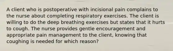 A client who is postoperative with incisional pain complains to the nurse about completing respiratory exercises. The client is willing to do the deep breathing exercises but states that it hurts to cough. The nurse provides gentle encouragement and appropriate pain management to the client, knowing that coughing is needed for which reason?