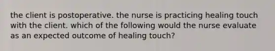 the client is postoperative. the nurse is practicing healing touch with the client. which of the following would the nurse evaluate as an expected outcome of healing touch?