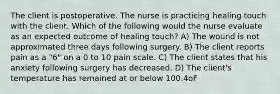 The client is postoperative. The nurse is practicing healing touch with the client. Which of the following would the nurse evaluate as an expected outcome of healing touch? A) The wound is not approximated three days following surgery. B) The client reports pain as a "6" on a 0 to 10 pain scale. C) The client states that his anxiety following surgery has decreased. D) The client's temperature has remained at or below 100.4oF