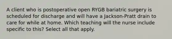 A client who is postoperative open RYGB bariatric surgery is scheduled for discharge and will have a Jackson-Pratt drain to care for while at home. Which teaching will the nurse include specific to this? Select all that apply.