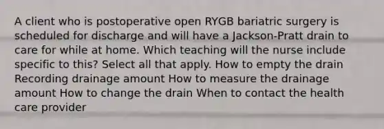 A client who is postoperative open RYGB bariatric surgery is scheduled for discharge and will have a Jackson-Pratt drain to care for while at home. Which teaching will the nurse include specific to this? Select all that apply. How to empty the drain Recording drainage amount How to measure the drainage amount How to change the drain When to contact the health care provider