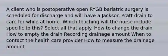 A client who is postoperative open RYGB bariatric surgery is scheduled for discharge and will have a Jackson-Pratt drain to care for while at home. Which teaching will the nurse include specific to this? Select all that apply. How to change the drain How to empty the drain Recording drainage amount When to contact the health care provider How to measure the drainage amount