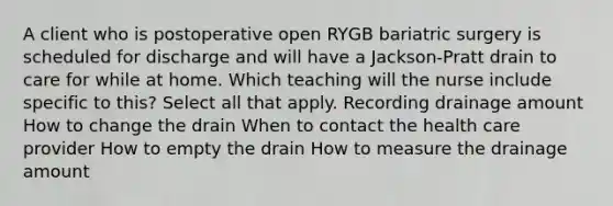 A client who is postoperative open RYGB bariatric surgery is scheduled for discharge and will have a Jackson-Pratt drain to care for while at home. Which teaching will the nurse include specific to this? Select all that apply. Recording drainage amount How to change the drain When to contact the health care provider How to empty the drain How to measure the drainage amount