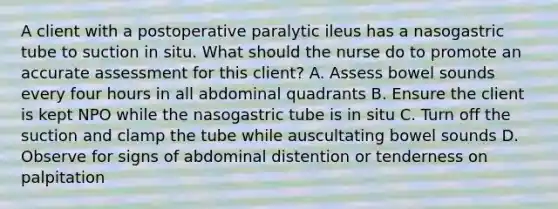 A client with a postoperative paralytic ileus has a nasogastric tube to suction in situ. What should the nurse do to promote an accurate assessment for this client? A. Assess bowel sounds every four hours in all abdominal quadrants B. Ensure the client is kept NPO while the nasogastric tube is in situ C. Turn off the suction and clamp the tube while auscultating bowel sounds D. Observe for signs of abdominal distention or tenderness on palpitation