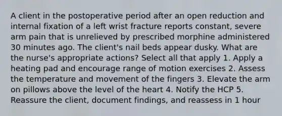 A client in the postoperative period after an open reduction and internal fixation of a left wrist fracture reports constant, severe arm pain that is unrelieved by prescribed morphine administered 30 minutes ago. The client's nail beds appear dusky. What are the nurse's appropriate actions? Select all that apply 1. Apply a heating pad and encourage range of motion exercises 2. Assess the temperature and movement of the fingers 3. Elevate the arm on pillows above the level of the heart 4. Notify the HCP 5. Reassure the client, document findings, and reassess in 1 hour