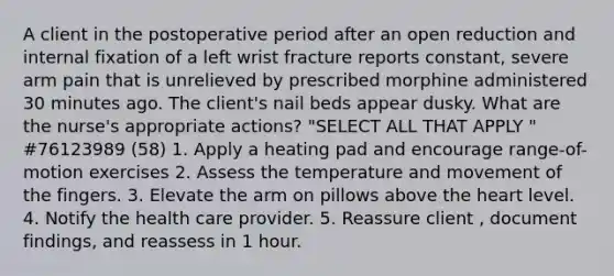 A client in the postoperative period after an open reduction and internal fixation of a left wrist fracture reports constant, severe arm pain that is unrelieved by prescribed morphine administered 30 minutes ago. The client's nail beds appear dusky. What are the nurse's appropriate actions? "SELECT ALL THAT APPLY " #76123989 (58) 1. Apply a heating pad and encourage range-of-motion exercises 2. Assess the temperature and movement of the fingers. 3. Elevate the arm on pillows above the heart level. 4. Notify the health care provider. 5. Reassure client , document findings, and reassess in 1 hour.