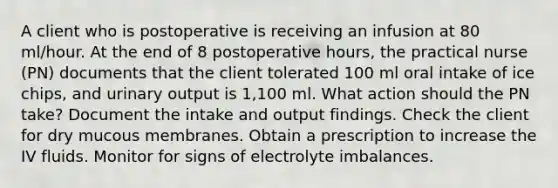 A client who is postoperative is receiving an infusion at 80 ml/hour. At the end of 8 postoperative hours, the practical nurse (PN) documents that the client tolerated 100 ml oral intake of ice chips, and urinary output is 1,100 ml. What action should the PN take? Document the intake and output findings. Check the client for dry mucous membranes. Obtain a prescription to increase the IV fluids. Monitor for signs of electrolyte imbalances.