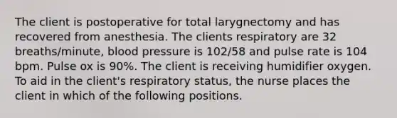 The client is postoperative for total larygnectomy and has recovered from anesthesia. The clients respiratory are 32 breaths/minute, blood pressure is 102/58 and pulse rate is 104 bpm. Pulse ox is 90%. The client is receiving humidifier oxygen. To aid in the client's respiratory status, the nurse places the client in which of the following positions.