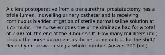 A client postoperative from a transurethral prostatectomy has a triple-lumen, indwelling urinary catheter and is receiving continuous bladder irrigation of sterile normal saline solution at 175 mL/hr. The nurse empties the urine drainage bag for a total of 2300 mL the end of the 8-hour shift. How many milliliters (mL) should the nurse document as thr net urine output for the shift? Record your answer using a whole number. Answer 900 (mL)