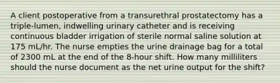 A client postoperative from a transurethral prostatectomy has a triple-lumen, indwelling urinary catheter and is receiving continuous bladder irrigation of sterile normal saline solution at 175 mL/hr. The nurse empties the urine drainage bag for a total of 2300 mL at the end of the 8-hour shift. How many milliliters should the nurse document as the net urine output for the shift?