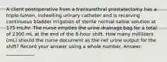 A client postoperative from a transurethral prostatectomy has a triple-lumen, indwelling urinary catheter and is receiving continuous bladder irrigation of sterile normal saline solution at 175 mL/hr. The nurse empties the urine drainage bag for a total of 2300 mL at the end of the 8-hour shift. How many milliliters (mL) should the nurse document as the net urine output for the shift? Record your answer using a whole number. Answer: ____________