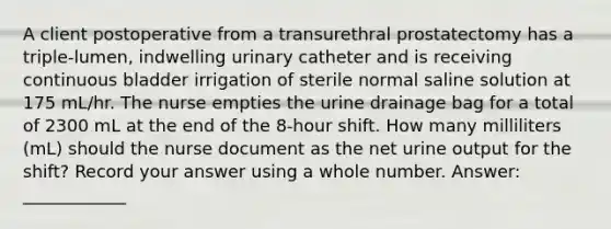 A client postoperative from a transurethral prostatectomy has a triple-lumen, indwelling urinary catheter and is receiving continuous bladder irrigation of sterile normal saline solution at 175 mL/hr. The nurse empties the urine drainage bag for a total of 2300 mL at the end of the 8-hour shift. How many milliliters (mL) should the nurse document as the net urine output for the shift? Record your answer using a whole number. Answer: ____________