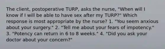 The client, postoperative TURP, asks the nurse, "When will I know if I will be able to have sex after my TURP?" Which response is most appropriate by the nurse? 1. "You seem anxious about your surgery." 2. "Tell me about your fears of impotency." 3. "Potency can return in 6 to 8 weeks." 4. "Did you ask your doctor about your concern?"