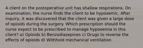 A client on the postoperative unit has shallow respirations. On examination, the nurse finds the client to be hypoxemic. After inquiry, it was discovered that the client was given a large dose of opioids during the surgery. Which prescription should the nurse expect to be prescribed to manage hypoxemia in this client? a) Opioids b) Benzodiazepines c) Drugs to reverse the effects of opioids d) Withhold mechanical ventilation