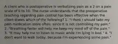 A client who is postoperative is verbalizing pain as a 2 on a pain scale of 0 to 10. The nurse understands that the preoperative teaching regarding pain control has been effective when the client states which of the following? 1. "I think I should take my pain medication more often, since it is not controlling my pain." 2. "Breathing faster will help me keep my mind off of the pain." 3. "It may help me to listen to music while I'm lying in bed." 4. "I don't want to walk today, because I'm experiencing some pain."