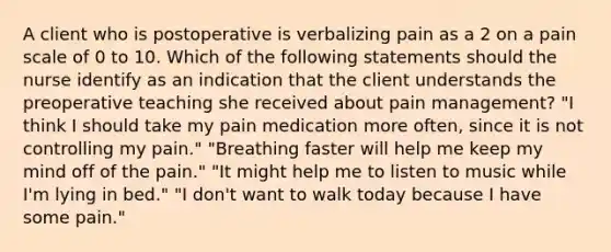 A client who is postoperative is verbalizing pain as a 2 on a pain scale of 0 to 10. Which of the following statements should the nurse identify as an indication that the client understands the preoperative teaching she received about pain management? "I think I should take my pain medication more often, since it is not controlling my pain." "Breathing faster will help me keep my mind off of the pain." "It might help me to listen to music while I'm lying in bed." "I don't want to walk today because I have some pain."